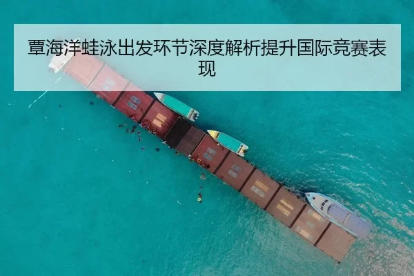 覃海洋蛙泳出发环节深度解析提升国际竞赛表现