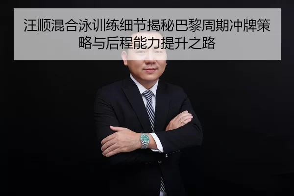 汪顺混合泳训练细节揭秘巴黎周期冲牌策略与后程能力提升之路