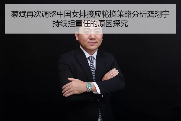 蔡斌再次调整中国女排接应轮换策略分析龚翔宇持续担重任的原因探究