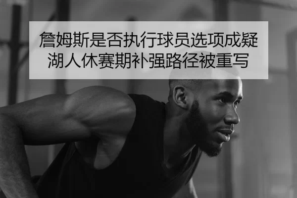 詹姆斯是否执行球员选项成疑 湖人休赛期补强路径被重写